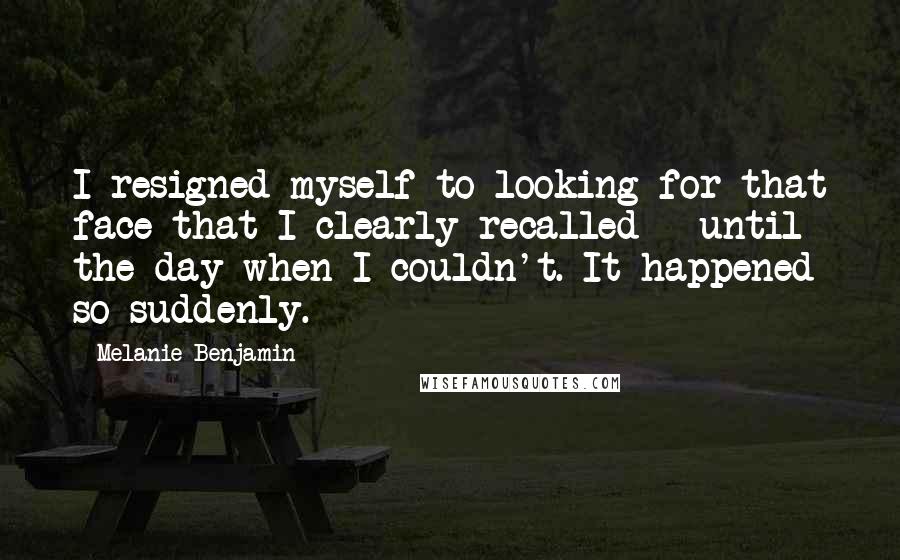 Melanie Benjamin Quotes: I resigned myself to looking for that face that I clearly recalled - until the day when I couldn't. It happened so suddenly.