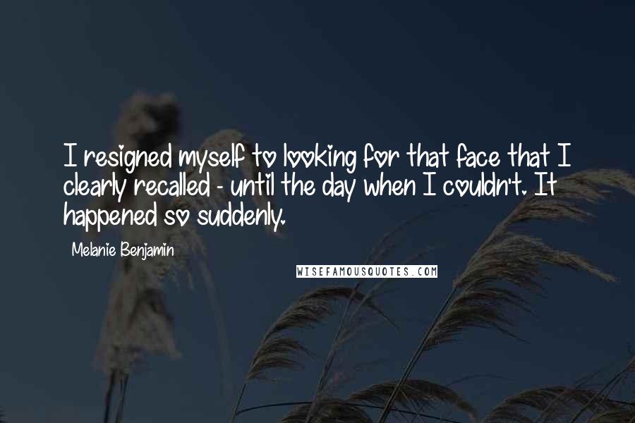 Melanie Benjamin Quotes: I resigned myself to looking for that face that I clearly recalled - until the day when I couldn't. It happened so suddenly.