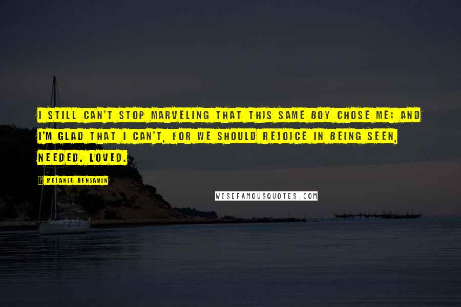 Melanie Benjamin Quotes: I still can't stop marveling that this same boy chose me; and I'm glad that I can't, for we should rejoice in being seen, needed. Loved.