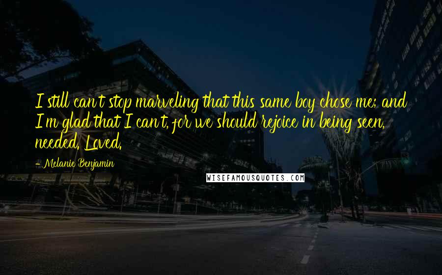 Melanie Benjamin Quotes: I still can't stop marveling that this same boy chose me; and I'm glad that I can't, for we should rejoice in being seen, needed. Loved.