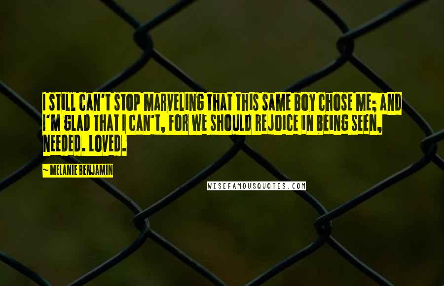 Melanie Benjamin Quotes: I still can't stop marveling that this same boy chose me; and I'm glad that I can't, for we should rejoice in being seen, needed. Loved.