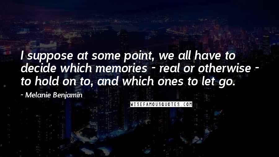 Melanie Benjamin Quotes: I suppose at some point, we all have to decide which memories - real or otherwise - to hold on to, and which ones to let go.
