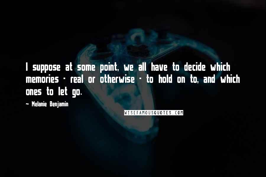 Melanie Benjamin Quotes: I suppose at some point, we all have to decide which memories - real or otherwise - to hold on to, and which ones to let go.