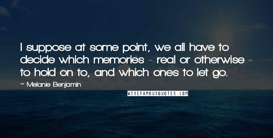 Melanie Benjamin Quotes: I suppose at some point, we all have to decide which memories - real or otherwise - to hold on to, and which ones to let go.