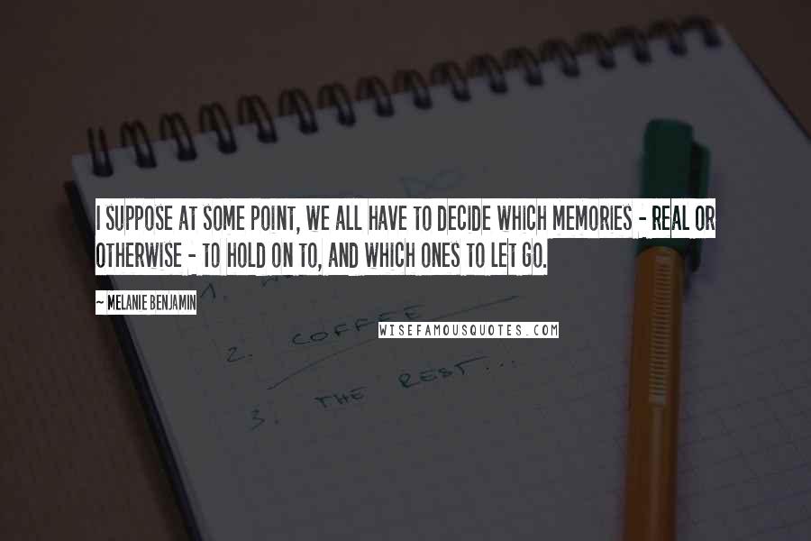 Melanie Benjamin Quotes: I suppose at some point, we all have to decide which memories - real or otherwise - to hold on to, and which ones to let go.