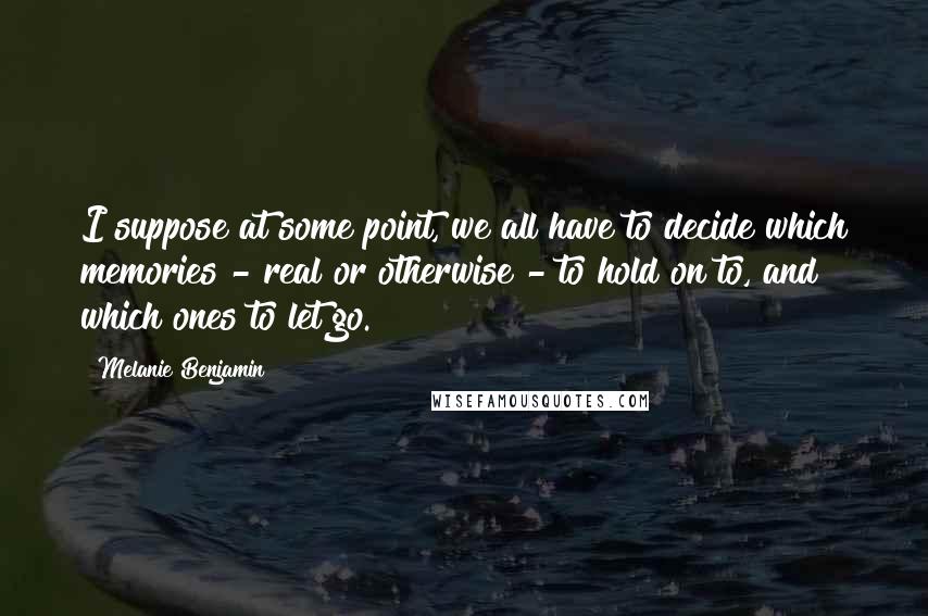 Melanie Benjamin Quotes: I suppose at some point, we all have to decide which memories - real or otherwise - to hold on to, and which ones to let go.