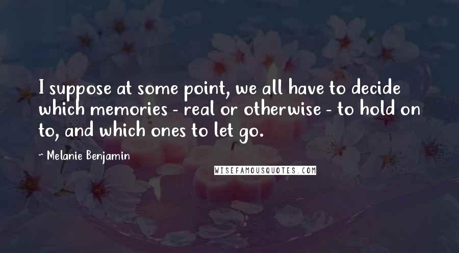 Melanie Benjamin Quotes: I suppose at some point, we all have to decide which memories - real or otherwise - to hold on to, and which ones to let go.