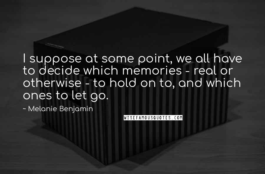 Melanie Benjamin Quotes: I suppose at some point, we all have to decide which memories - real or otherwise - to hold on to, and which ones to let go.