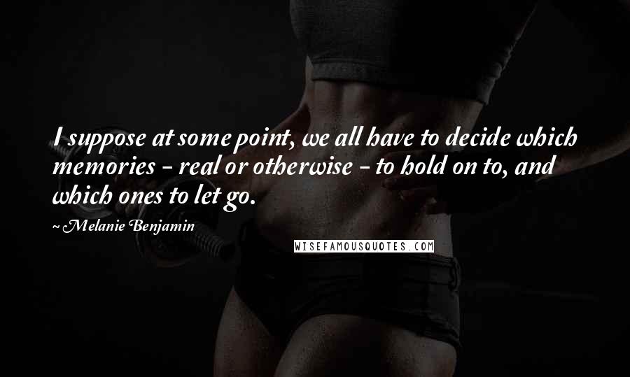 Melanie Benjamin Quotes: I suppose at some point, we all have to decide which memories - real or otherwise - to hold on to, and which ones to let go.