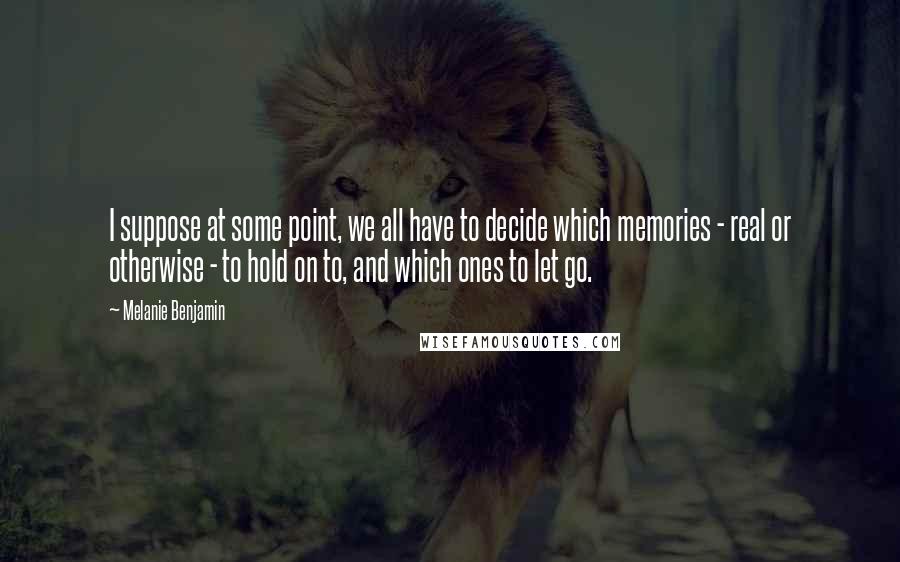 Melanie Benjamin Quotes: I suppose at some point, we all have to decide which memories - real or otherwise - to hold on to, and which ones to let go.