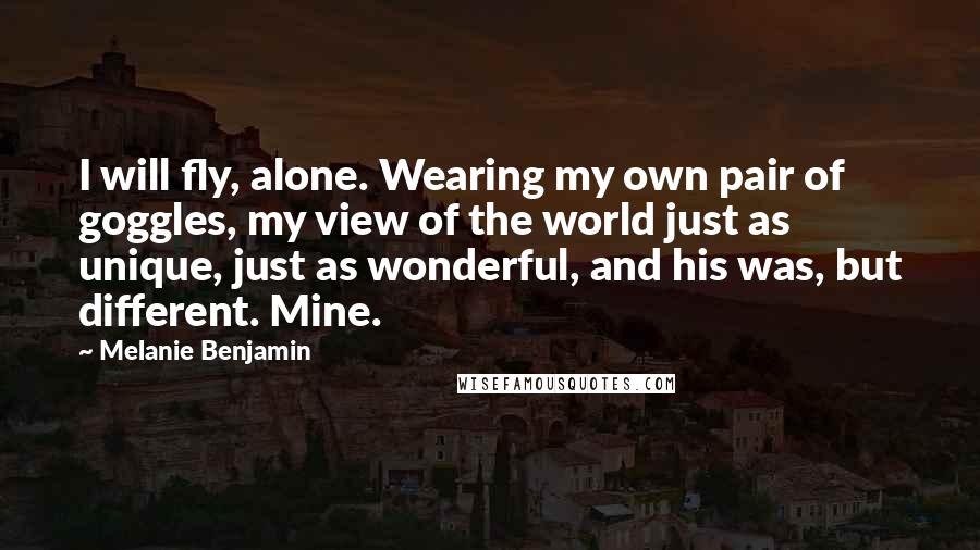 Melanie Benjamin Quotes: I will fly, alone. Wearing my own pair of goggles, my view of the world just as unique, just as wonderful, and his was, but different. Mine.