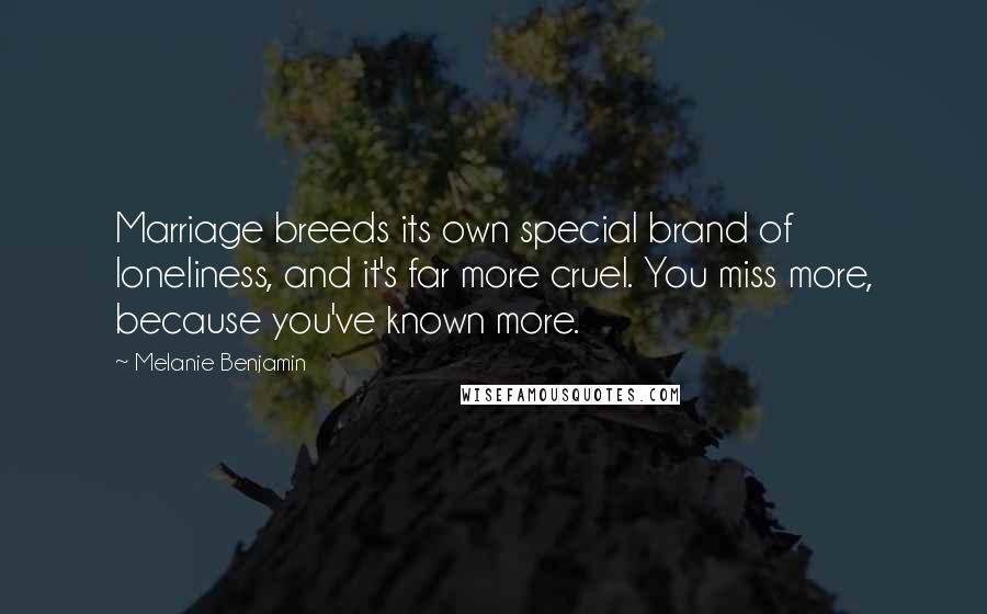 Melanie Benjamin Quotes: Marriage breeds its own special brand of loneliness, and it's far more cruel. You miss more, because you've known more.
