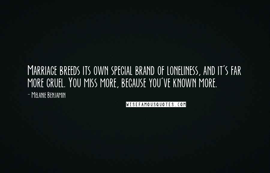Melanie Benjamin Quotes: Marriage breeds its own special brand of loneliness, and it's far more cruel. You miss more, because you've known more.
