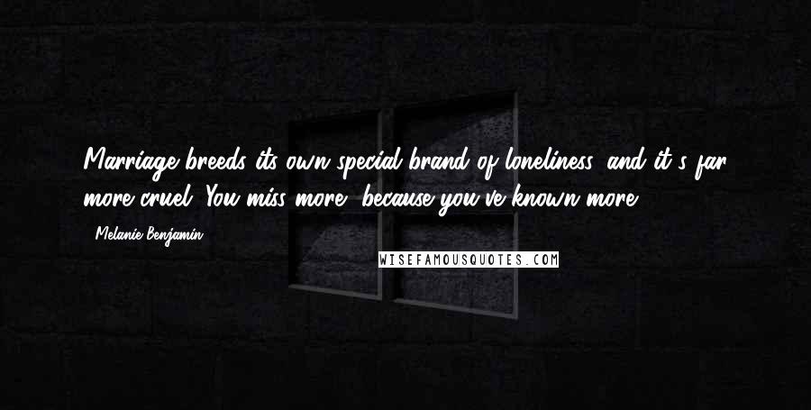 Melanie Benjamin Quotes: Marriage breeds its own special brand of loneliness, and it's far more cruel. You miss more, because you've known more.
