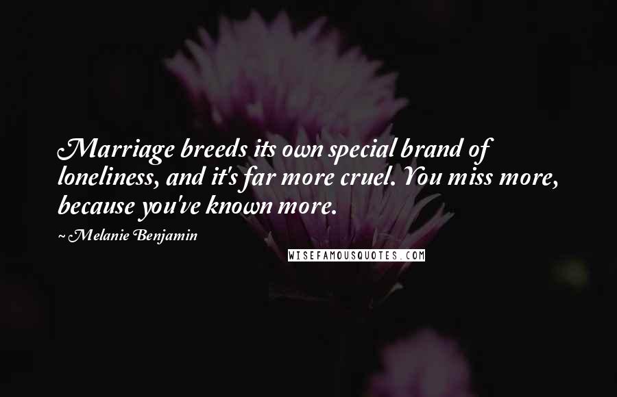Melanie Benjamin Quotes: Marriage breeds its own special brand of loneliness, and it's far more cruel. You miss more, because you've known more.