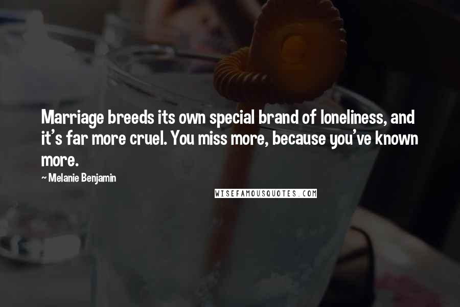 Melanie Benjamin Quotes: Marriage breeds its own special brand of loneliness, and it's far more cruel. You miss more, because you've known more.