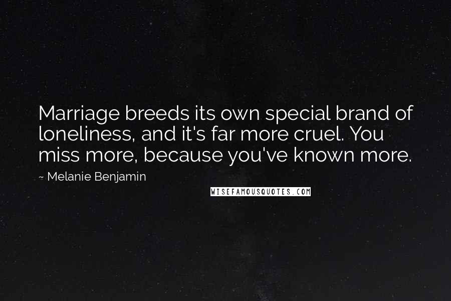 Melanie Benjamin Quotes: Marriage breeds its own special brand of loneliness, and it's far more cruel. You miss more, because you've known more.