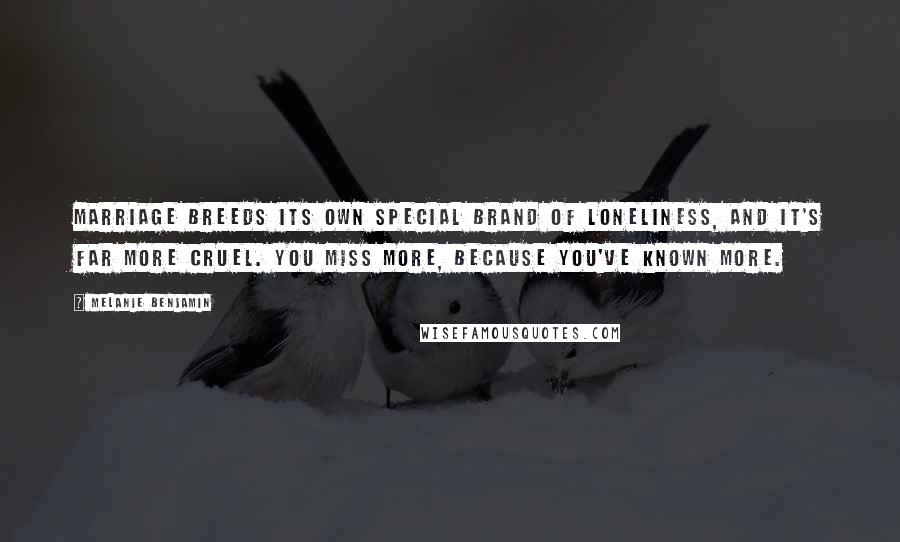 Melanie Benjamin Quotes: Marriage breeds its own special brand of loneliness, and it's far more cruel. You miss more, because you've known more.