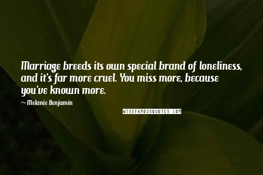 Melanie Benjamin Quotes: Marriage breeds its own special brand of loneliness, and it's far more cruel. You miss more, because you've known more.