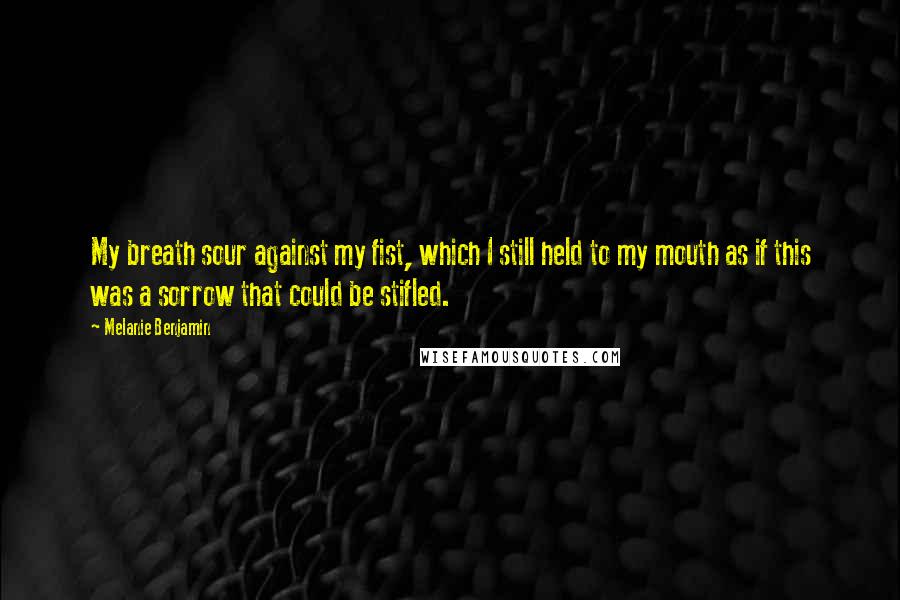 Melanie Benjamin Quotes: My breath sour against my fist, which I still held to my mouth as if this was a sorrow that could be stifled.