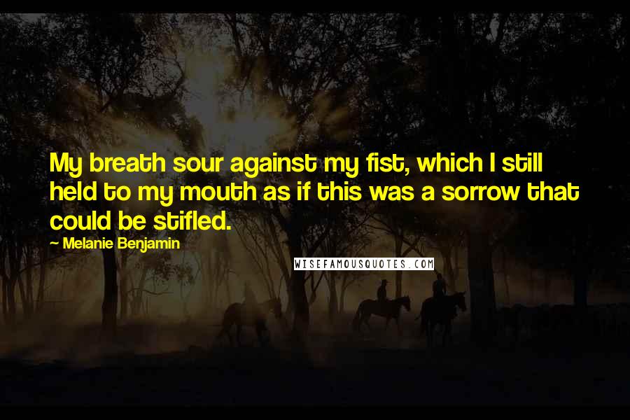 Melanie Benjamin Quotes: My breath sour against my fist, which I still held to my mouth as if this was a sorrow that could be stifled.