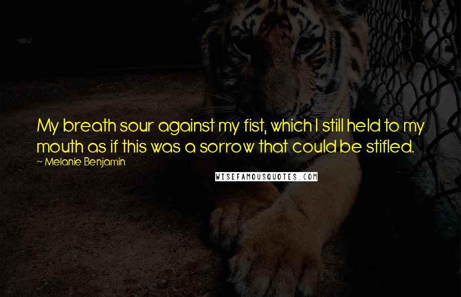 Melanie Benjamin Quotes: My breath sour against my fist, which I still held to my mouth as if this was a sorrow that could be stifled.