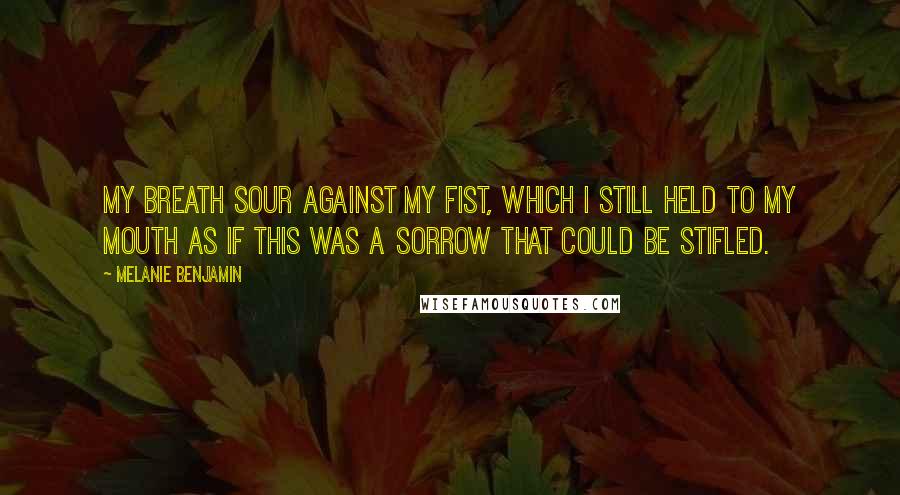 Melanie Benjamin Quotes: My breath sour against my fist, which I still held to my mouth as if this was a sorrow that could be stifled.