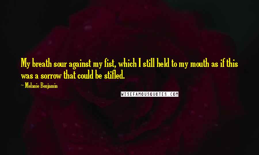 Melanie Benjamin Quotes: My breath sour against my fist, which I still held to my mouth as if this was a sorrow that could be stifled.