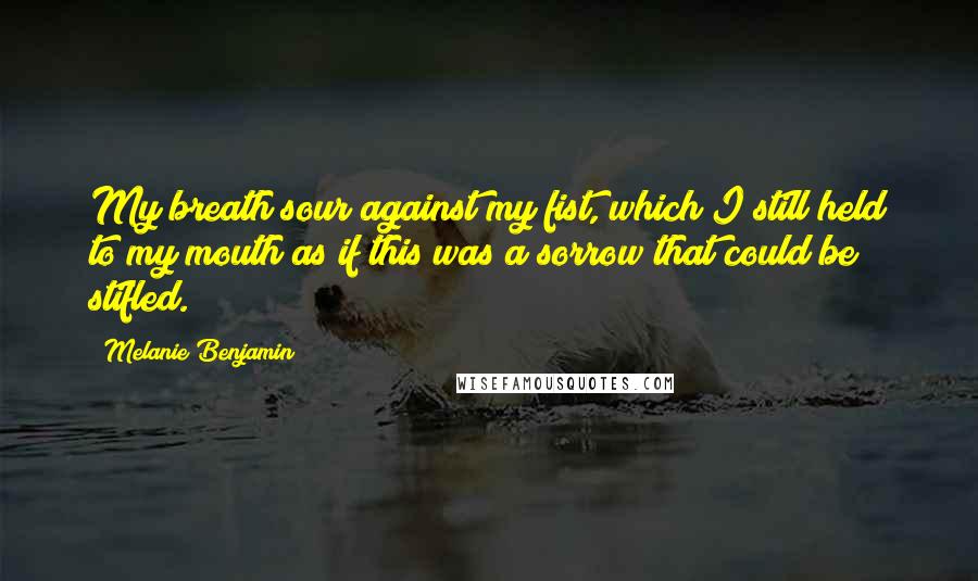 Melanie Benjamin Quotes: My breath sour against my fist, which I still held to my mouth as if this was a sorrow that could be stifled.