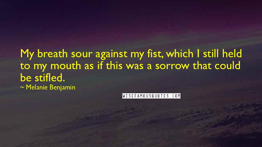 Melanie Benjamin Quotes: My breath sour against my fist, which I still held to my mouth as if this was a sorrow that could be stifled.