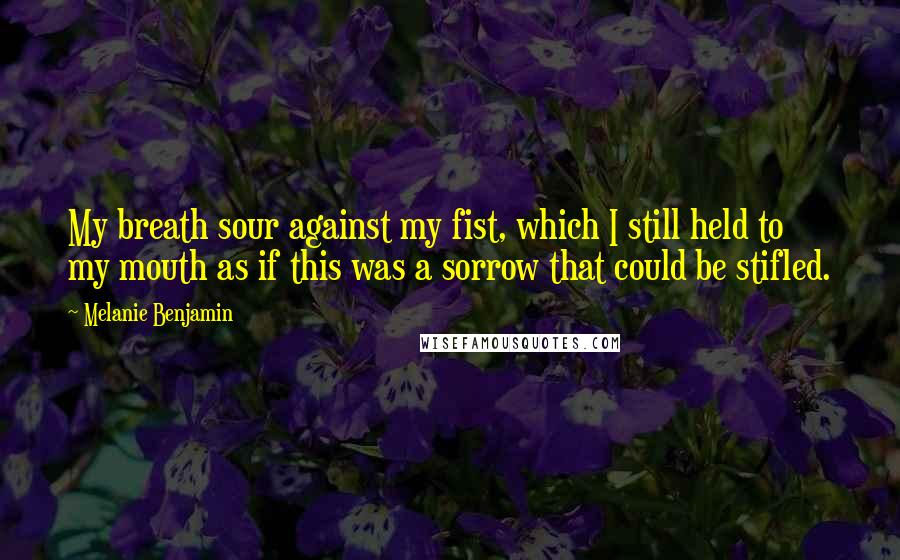 Melanie Benjamin Quotes: My breath sour against my fist, which I still held to my mouth as if this was a sorrow that could be stifled.