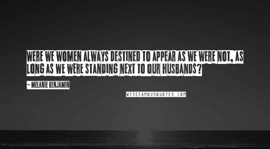 Melanie Benjamin Quotes: Were we women always destined to appear as we were not, as long as we were standing next to our husbands?