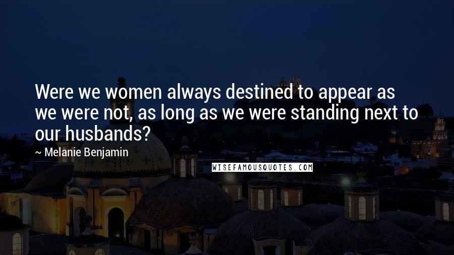 Melanie Benjamin Quotes: Were we women always destined to appear as we were not, as long as we were standing next to our husbands?