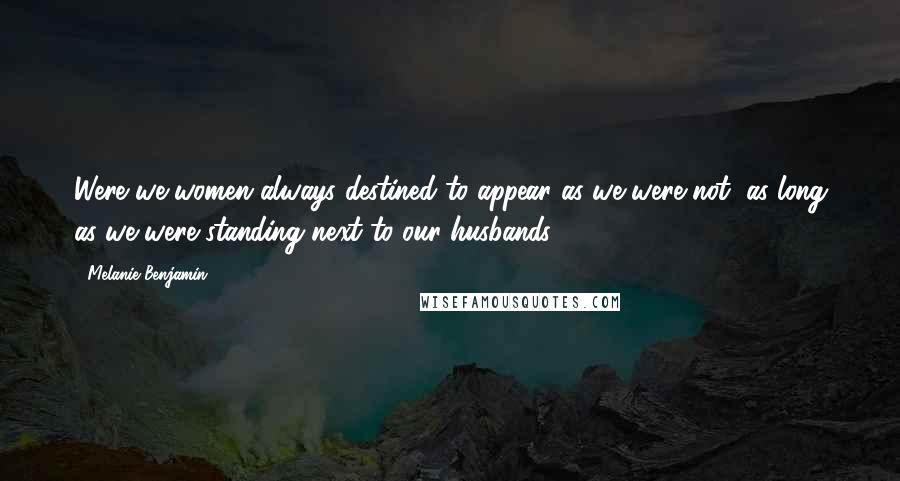 Melanie Benjamin Quotes: Were we women always destined to appear as we were not, as long as we were standing next to our husbands?