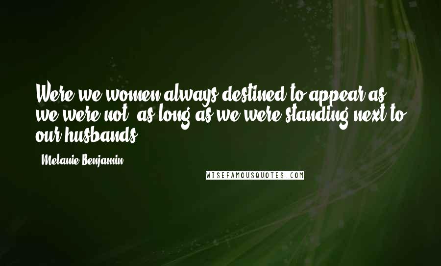 Melanie Benjamin Quotes: Were we women always destined to appear as we were not, as long as we were standing next to our husbands?