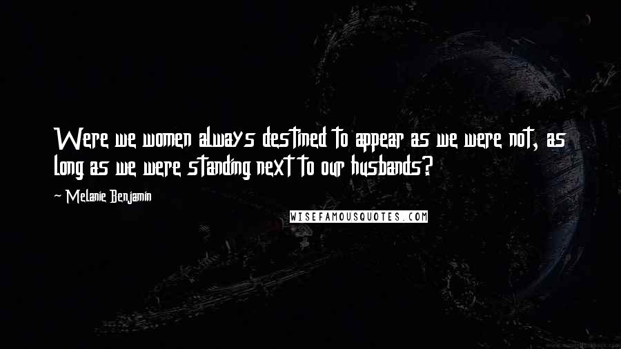 Melanie Benjamin Quotes: Were we women always destined to appear as we were not, as long as we were standing next to our husbands?