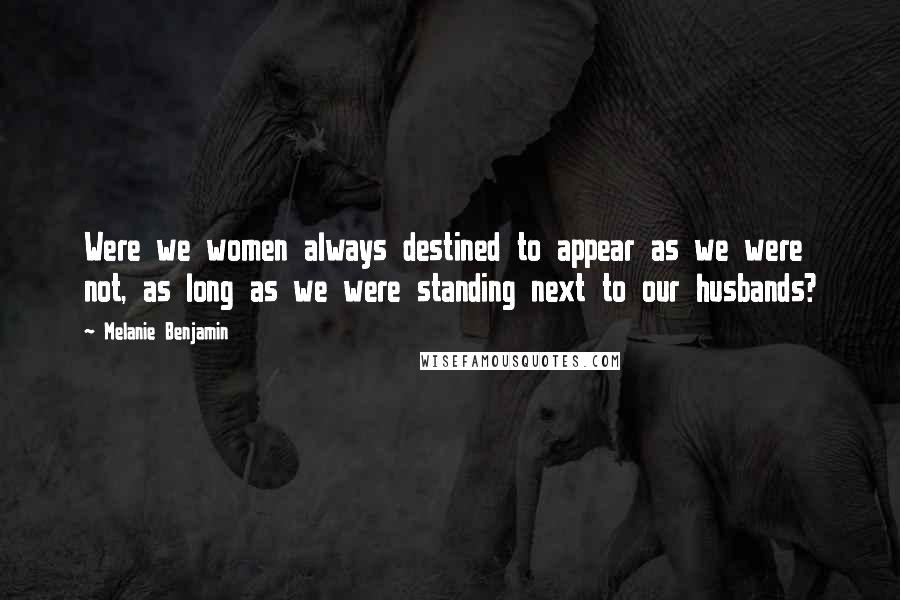 Melanie Benjamin Quotes: Were we women always destined to appear as we were not, as long as we were standing next to our husbands?