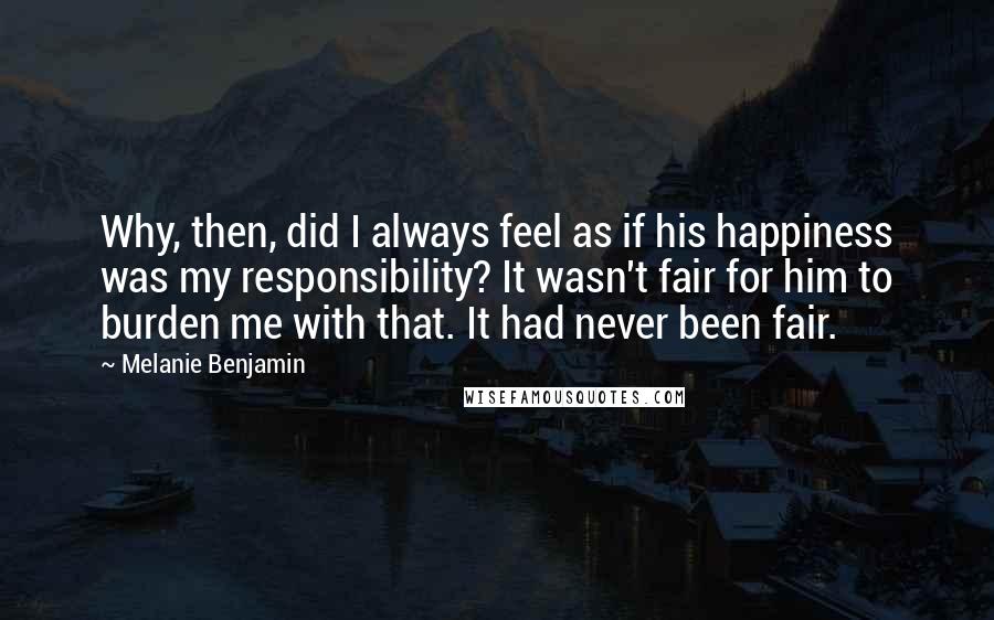 Melanie Benjamin Quotes: Why, then, did I always feel as if his happiness was my responsibility? It wasn't fair for him to burden me with that. It had never been fair.