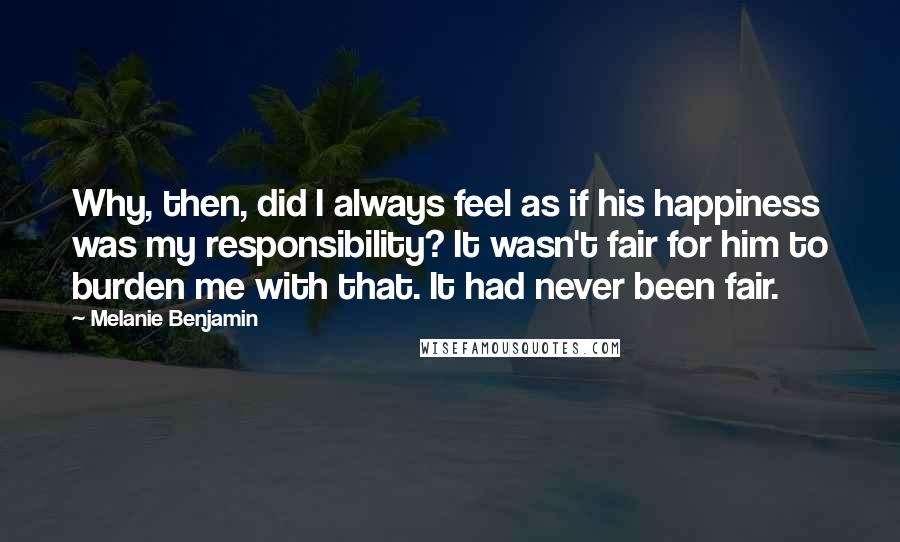 Melanie Benjamin Quotes: Why, then, did I always feel as if his happiness was my responsibility? It wasn't fair for him to burden me with that. It had never been fair.