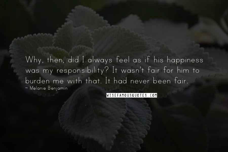 Melanie Benjamin Quotes: Why, then, did I always feel as if his happiness was my responsibility? It wasn't fair for him to burden me with that. It had never been fair.