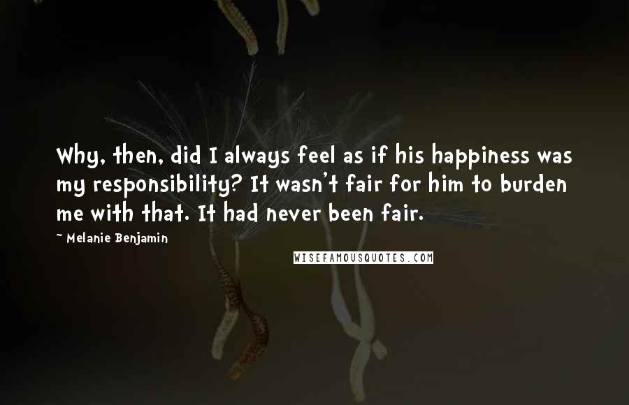 Melanie Benjamin Quotes: Why, then, did I always feel as if his happiness was my responsibility? It wasn't fair for him to burden me with that. It had never been fair.