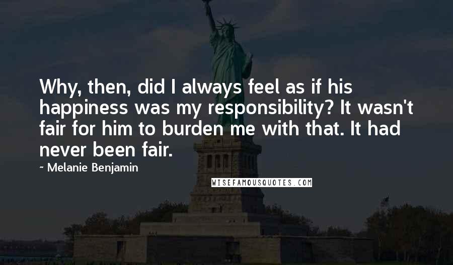 Melanie Benjamin Quotes: Why, then, did I always feel as if his happiness was my responsibility? It wasn't fair for him to burden me with that. It had never been fair.