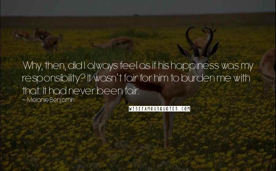 Melanie Benjamin Quotes: Why, then, did I always feel as if his happiness was my responsibility? It wasn't fair for him to burden me with that. It had never been fair.