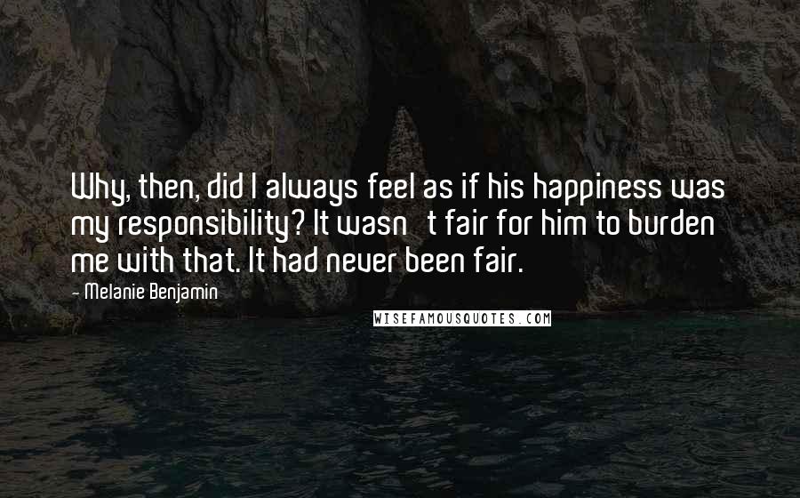 Melanie Benjamin Quotes: Why, then, did I always feel as if his happiness was my responsibility? It wasn't fair for him to burden me with that. It had never been fair.