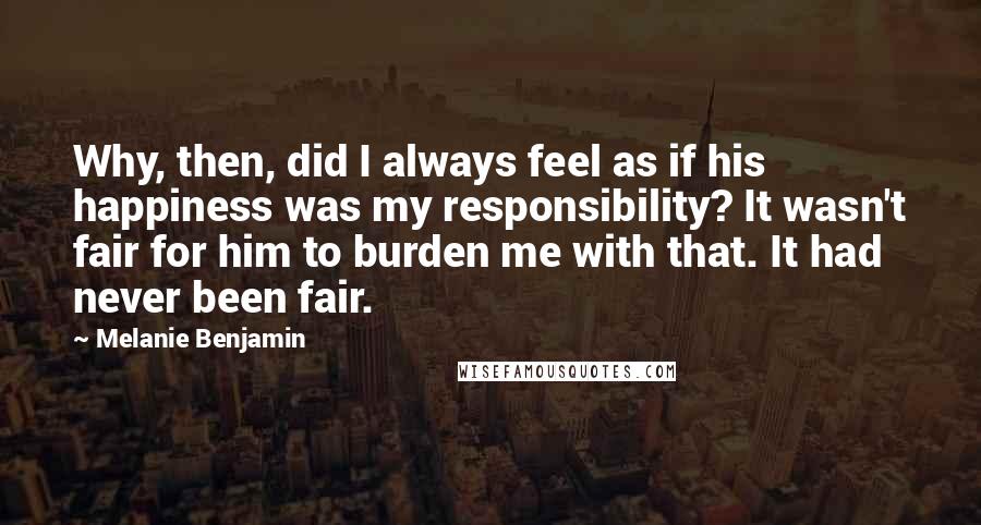 Melanie Benjamin Quotes: Why, then, did I always feel as if his happiness was my responsibility? It wasn't fair for him to burden me with that. It had never been fair.