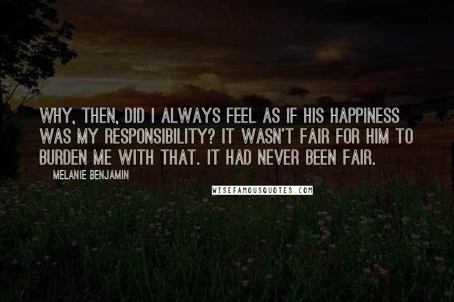 Melanie Benjamin Quotes: Why, then, did I always feel as if his happiness was my responsibility? It wasn't fair for him to burden me with that. It had never been fair.