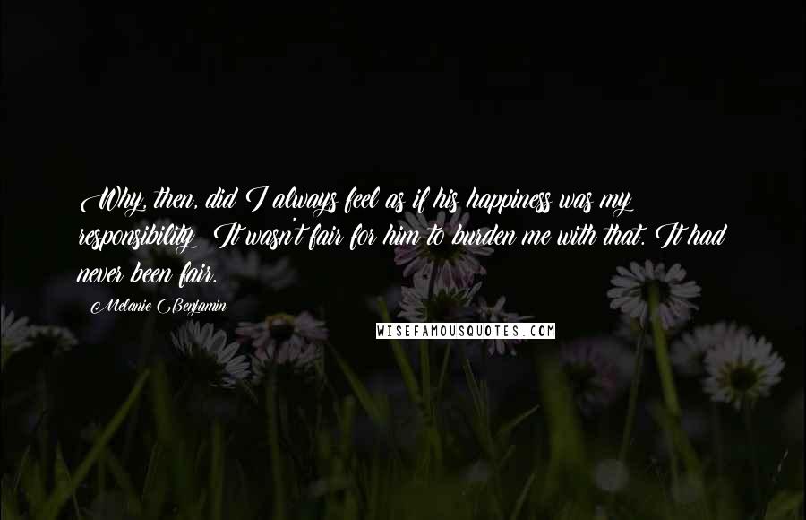 Melanie Benjamin Quotes: Why, then, did I always feel as if his happiness was my responsibility? It wasn't fair for him to burden me with that. It had never been fair.