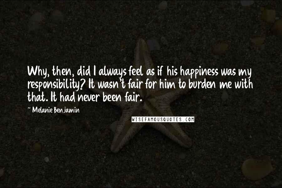 Melanie Benjamin Quotes: Why, then, did I always feel as if his happiness was my responsibility? It wasn't fair for him to burden me with that. It had never been fair.