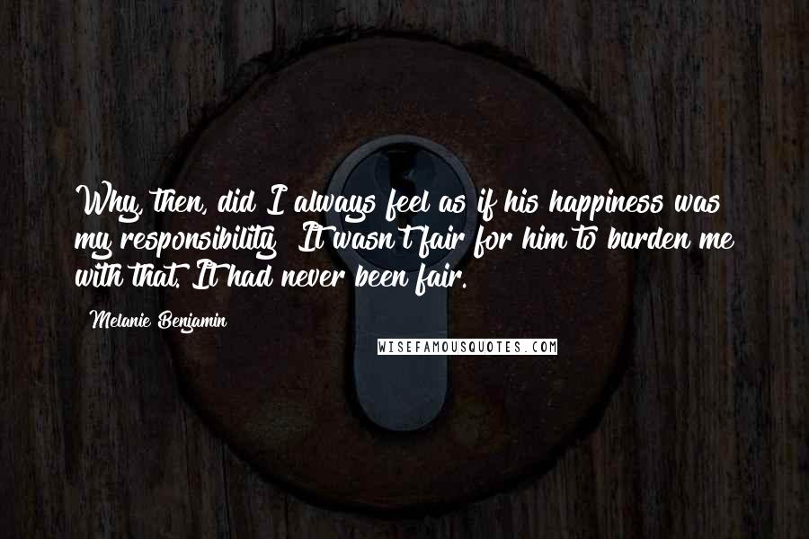 Melanie Benjamin Quotes: Why, then, did I always feel as if his happiness was my responsibility? It wasn't fair for him to burden me with that. It had never been fair.