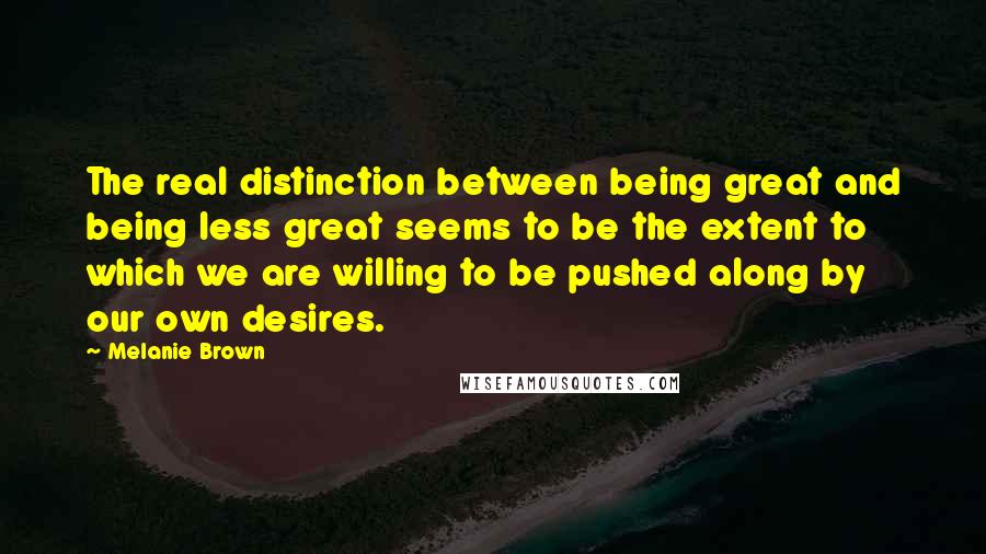 Melanie Brown Quotes: The real distinction between being great and being less great seems to be the extent to which we are willing to be pushed along by our own desires.